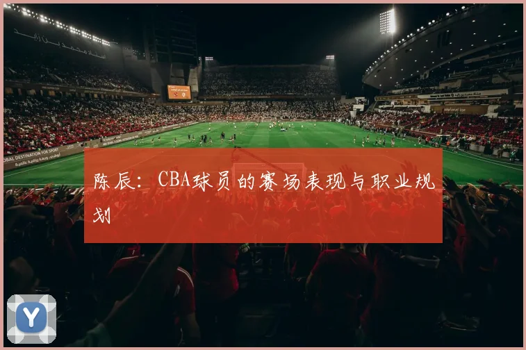 陈辰：CBA球员的赛场表现与职业规划