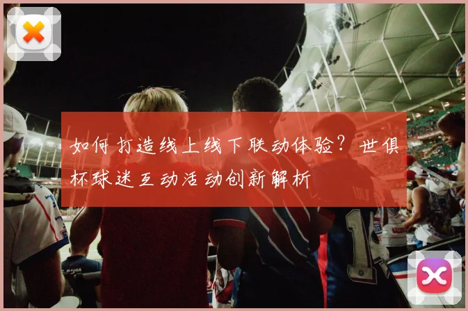 如何打造线上线下联动体验？世俱杯球迷互动活动创新解析