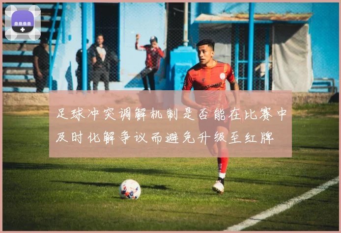 足球冲突调解机制是否能在比赛中及时化解争议而避免升级至红牌