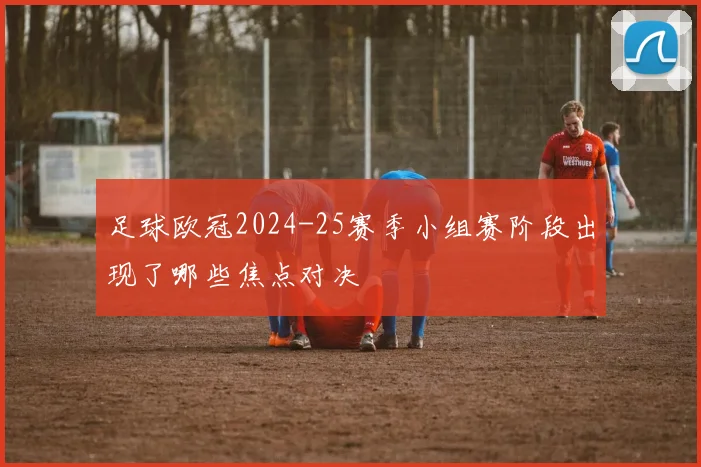 足球欧冠2024-25赛季小组赛阶段出现了哪些焦点对决